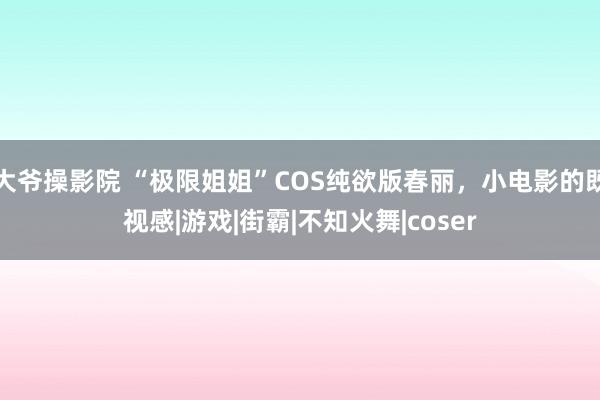 大爷操影院 “极限姐姐”COS纯欲版春丽，小电影的既视感|游戏|街霸|不知火舞|coser