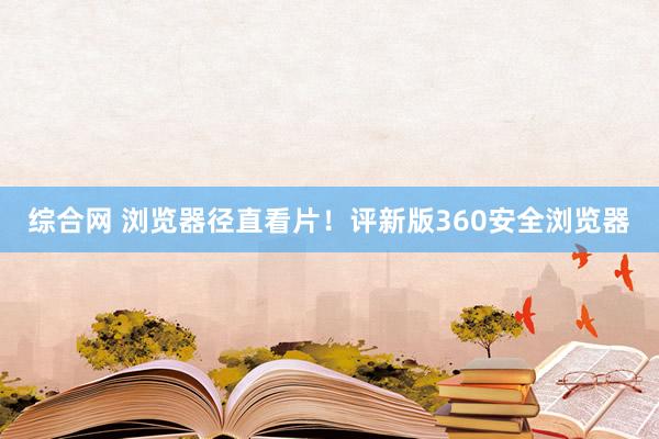 综合网 浏览器径直看片！评新版360安全浏览器