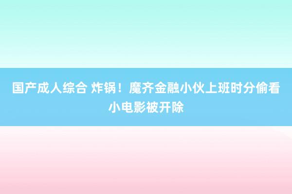 国产成人综合 炸锅！魔齐金融小伙上班时分偷看小电影被开除