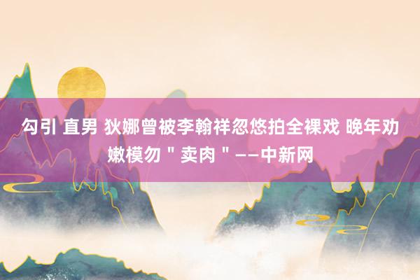 勾引 直男 狄娜曾被李翰祥忽悠拍全裸戏 晚年劝嫩模勿＂卖肉＂——中新网