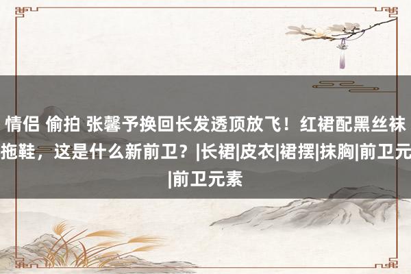 情侣 偷拍 张馨予换回长发透顶放飞！红裙配黑丝袜穿拖鞋，这是什么新前卫？|长裙|皮衣|裙摆|抹胸|前卫元素