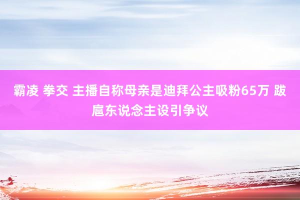 霸凌 拳交 主播自称母亲是迪拜公主吸粉65万 跋扈东说念主设引争议