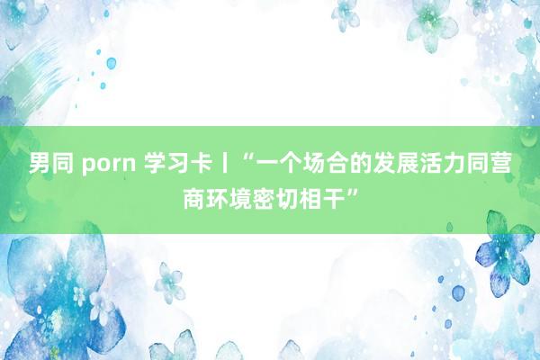男同 porn 学习卡丨“一个场合的发展活力同营商环境密切相干”