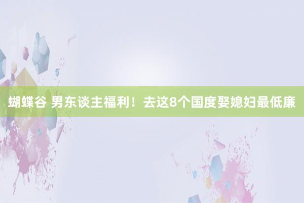蝴蝶谷 男东谈主福利！去这8个国度娶媳妇最低廉