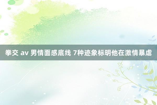拳交 av 男情面感底线 7种迹象标明他在激情暴虐