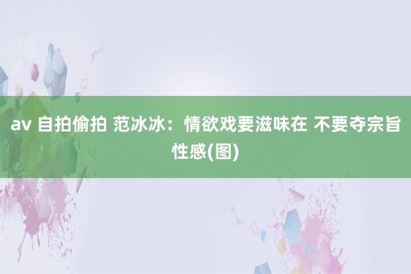 av 自拍偷拍 范冰冰：情欲戏要滋味在 不要夺宗旨性感(图)