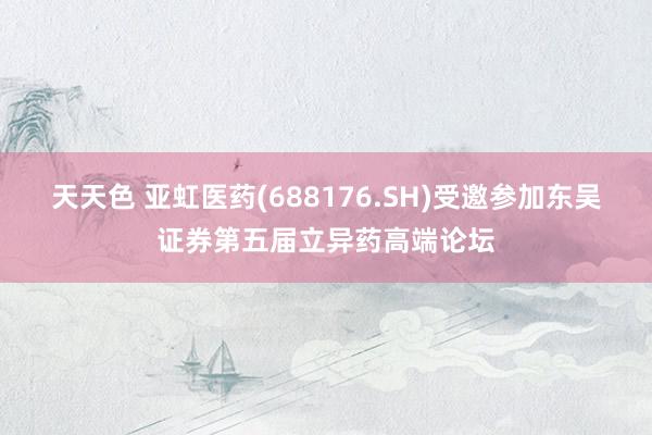 天天色 亚虹医药(688176.SH)受邀参加东吴证券第五届立异药高端论坛