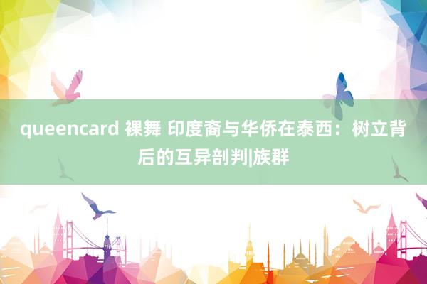 queencard 裸舞 印度裔与华侨在泰西：树立背后的互异剖判|族群
