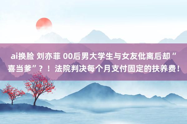 ai换脸 刘亦菲 00后男大学生与女友仳离后却“喜当爹”？！法院判决每个月支付固定的扶养费！