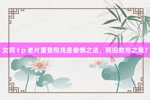 女同 t p 老片重登院线是偷懒之法，照旧救市之策？