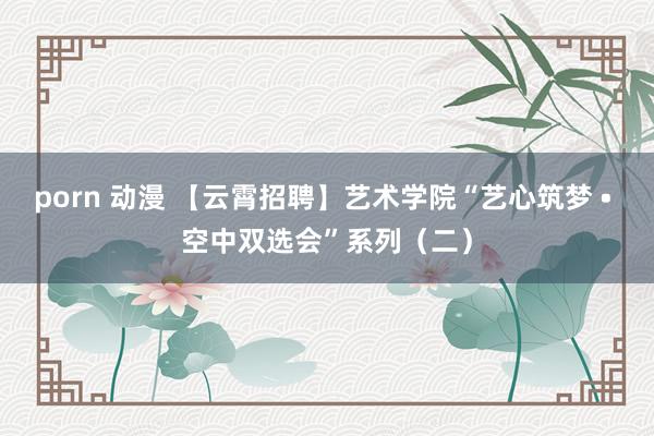 porn 动漫 【云霄招聘】艺术学院“艺心筑梦 • 空中双选会”系列（二）
