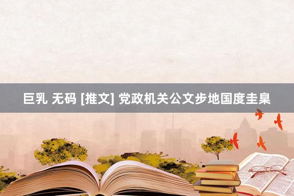 巨乳 无码 [推文] 党政机关公文步地国度圭臬