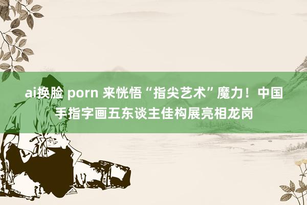 ai换脸 porn 来恍悟“指尖艺术”魔力！中国手指字画五东谈主佳构展亮相龙岗