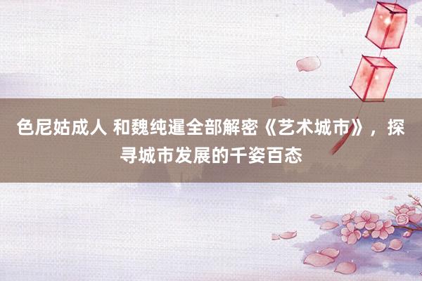 色尼姑成人 和魏纯暹全部解密《艺术城市》，探寻城市发展的千姿百态