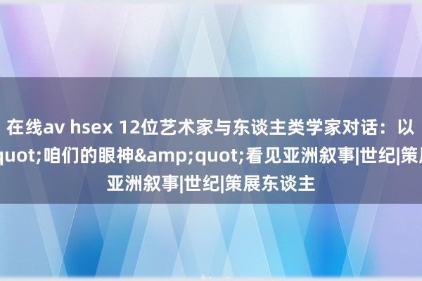 在线av hsex 12位艺术家与东谈主类学家对话：以&quot;咱们的眼神&quot;看见亚洲叙事|世纪|策展东谈主