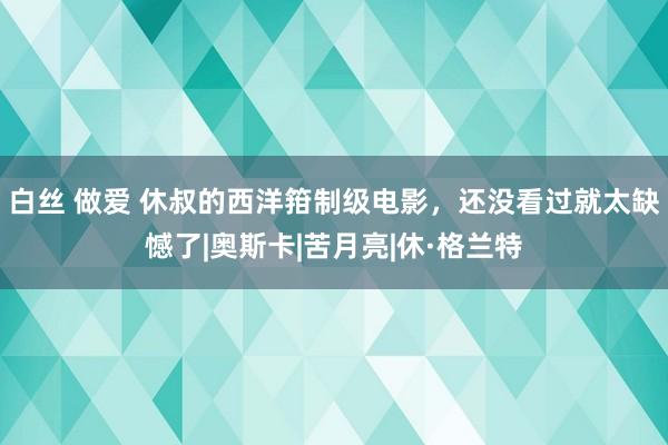 白丝 做爱 休叔的西洋箝制级电影，还没看过就太缺憾了|奥斯卡|苦月亮|休·格兰特