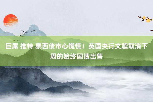 巨屌 推特 泰西债市心慌慌！英国央行文牍取消下周的始终国债出售