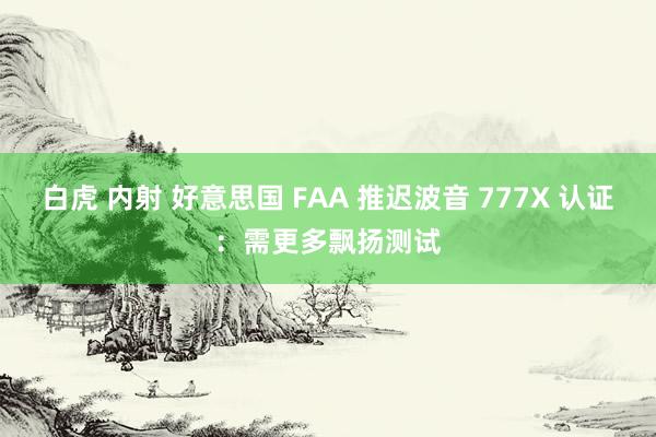 白虎 内射 好意思国 FAA 推迟波音 777X 认证：需更多飘扬测试