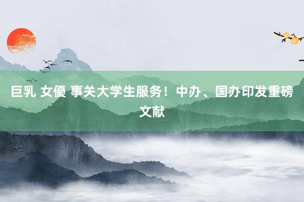 巨乳 女優 事关大学生服务！中办、国办印发重磅文献
