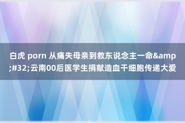 白虎 porn 从痛失母亲到救东说念主一命&#32;云南00后医学生捐献造血干细胞传递大爱