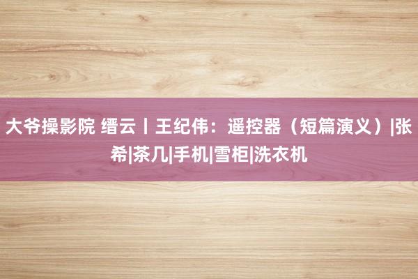 大爷操影院 缙云丨王纪伟：遥控器（短篇演义）|张希|茶几|手机|雪柜|洗衣机