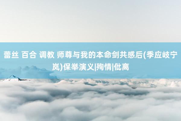 蕾丝 百合 调教 师尊与我的本命剑共感后(季应岐宁岚)保举演义|殉情|仳离