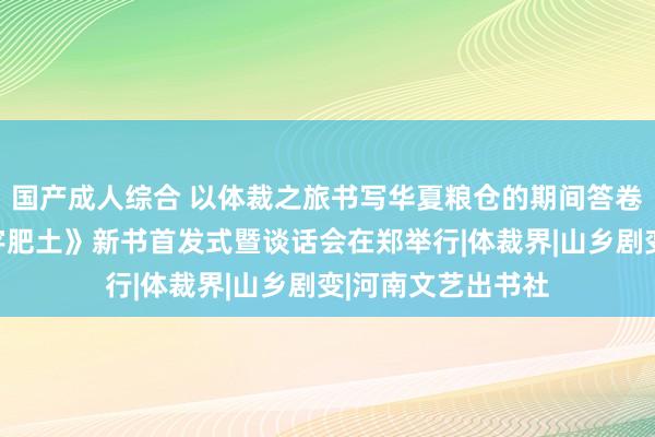 国产成人综合 以体裁之旅书写华夏粮仓的期间答卷！长篇演义《寰宇肥土》新书首发式暨谈话会在郑举行|体裁界|山乡剧变|河南文艺出书社