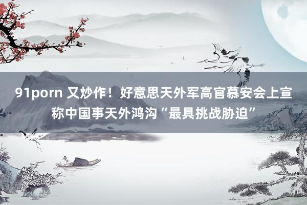 91porn 又炒作！好意思天外军高官慕安会上宣称中国事天外鸿沟“最具挑战胁迫”