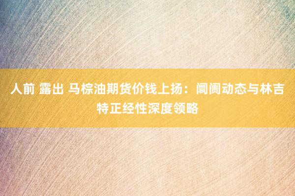 人前 露出 马棕油期货价钱上扬：阛阓动态与林吉特正经性深度领略