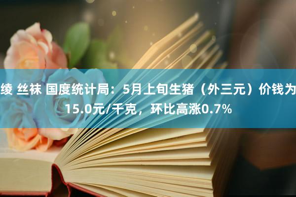 绫 丝袜 国度统计局：5月上旬生猪（外三元）价钱为15.0元/千克，环比高涨0.7%