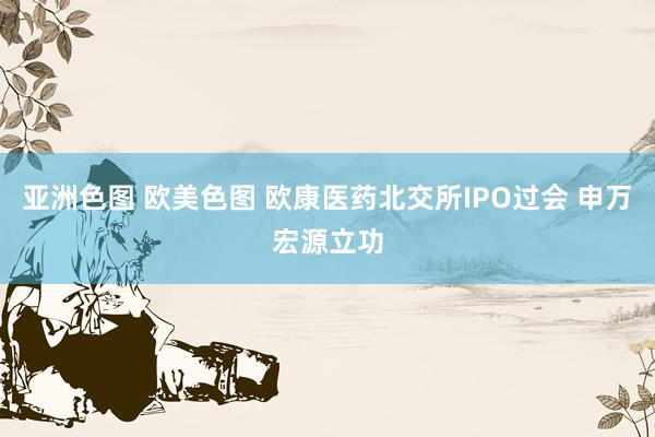 亚洲色图 欧美色图 欧康医药北交所IPO过会 申万宏源立功