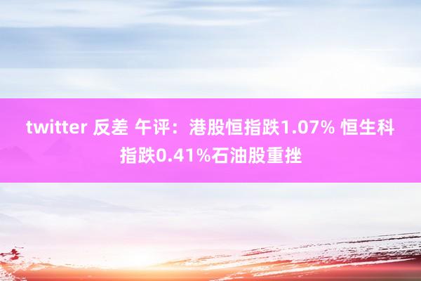 twitter 反差 午评：港股恒指跌1.07% 恒生科指跌0.41%石油股重挫