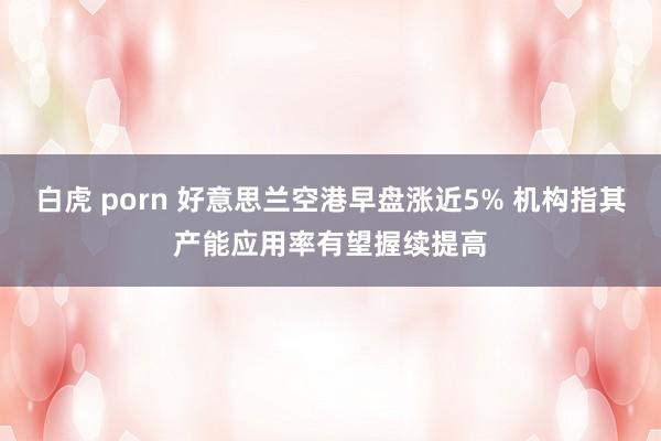 白虎 porn 好意思兰空港早盘涨近5% 机构指其产能应用率有望握续提高