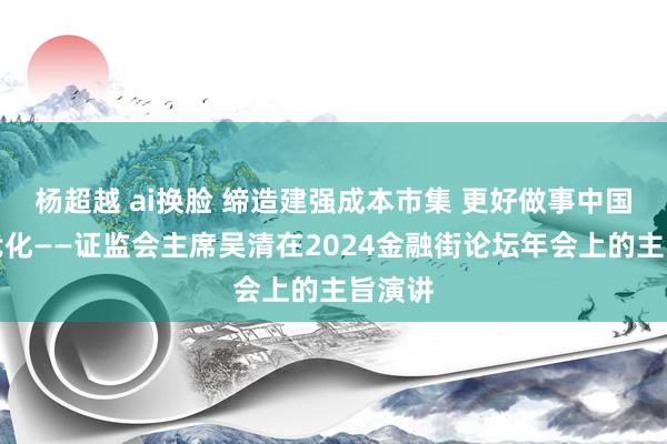 杨超越 ai换脸 缔造建强成本市集 更好做事中国式当代化——证监会主席吴清在2024金融街论坛年会上的主旨演讲