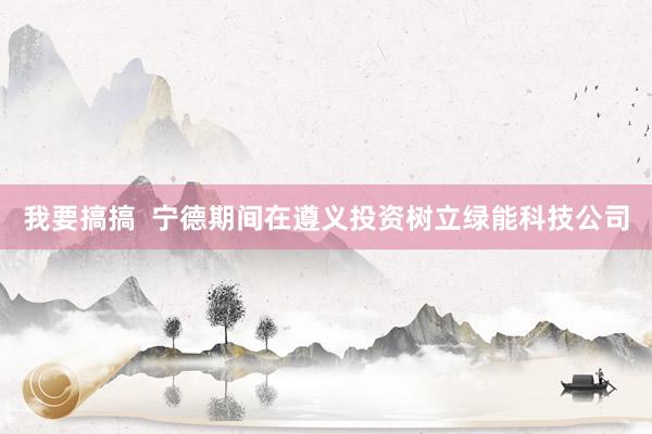 我要搞搞  宁德期间在遵义投资树立绿能科技公司