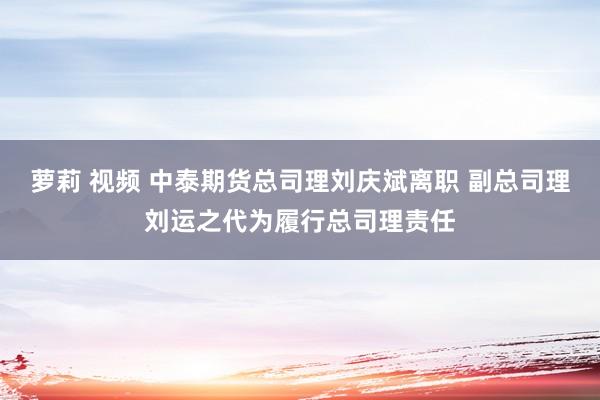 萝莉 视频 中泰期货总司理刘庆斌离职 副总司理刘运之代为履行总司理责任