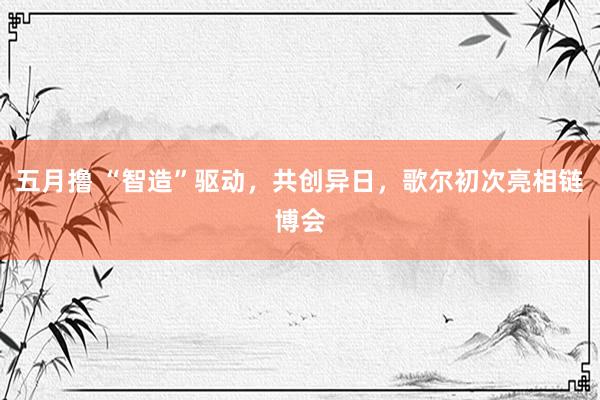 五月撸 “智造”驱动，共创异日，歌尔初次亮相链博会