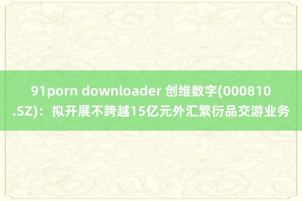 91porn downloader 创维数字(000810.SZ)：拟开展不跨越15亿元外汇繁衍品交游业务