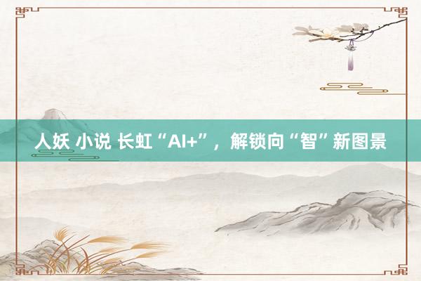 人妖 小说 长虹“AI+”，解锁向“智”新图景