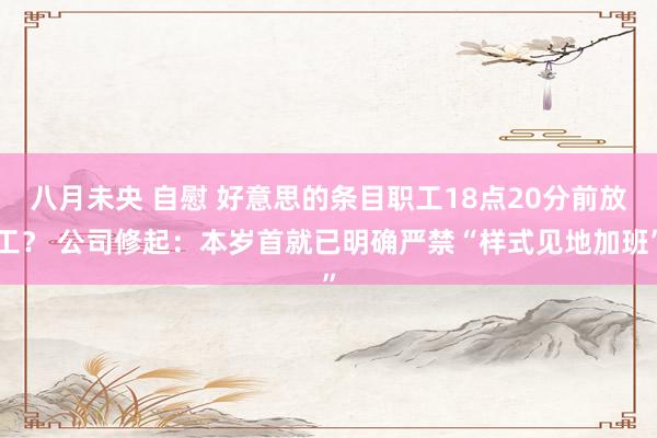 八月未央 自慰 好意思的条目职工18点20分前放工？ 公司修起：本岁首就已明确严禁“样式见地加班”