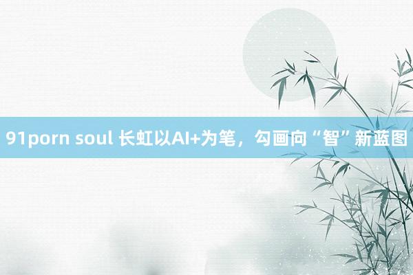 91porn soul 长虹以AI+为笔，勾画向“智”新蓝图