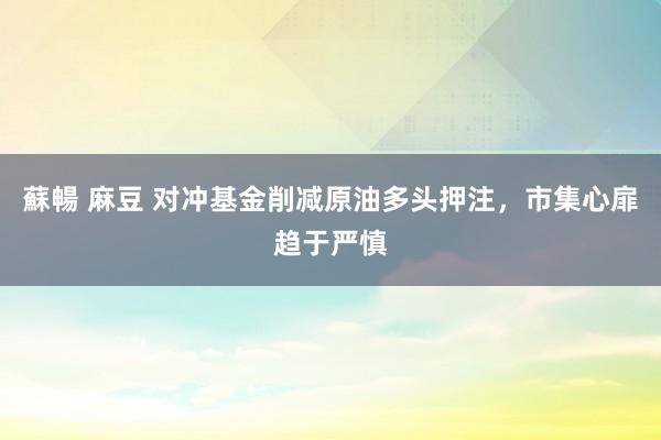蘇暢 麻豆 对冲基金削减原油多头押注，市集心扉趋于严慎