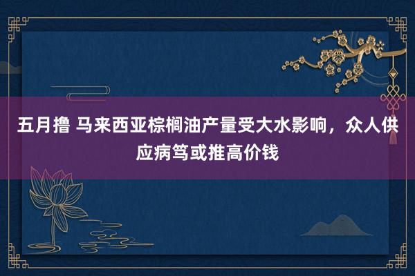 五月撸 马来西亚棕榈油产量受大水影响，众人供应病笃或推高价钱