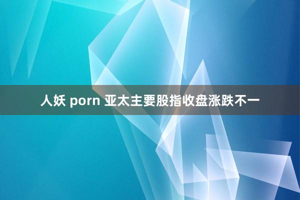 人妖 porn 亚太主要股指收盘涨跌不一