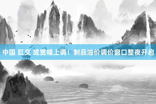中国 肛交 或宽幅上调！制品油价调价窗口整夜开启