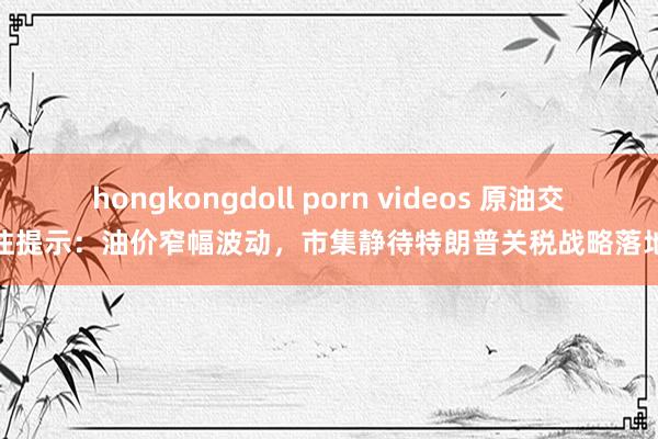 hongkongdoll porn videos 原油交往提示：油价窄幅波动，市集静待特朗普关税战略落地